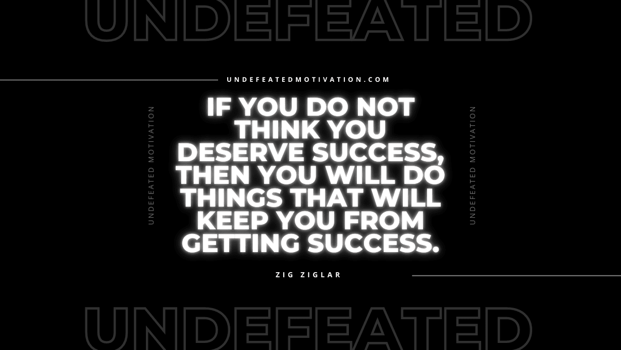 "If you do not think you deserve success, then you will do things that will keep you from getting success." -Zig Ziglar -Undefeated Motivation