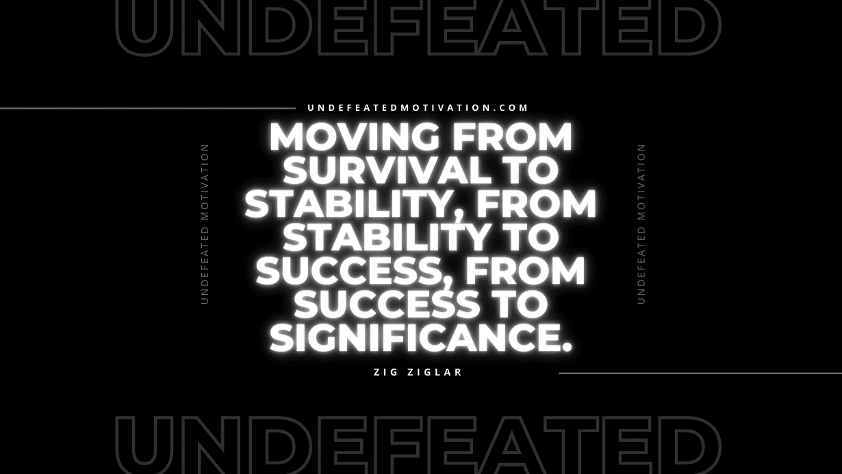 "Moving from survival to stability, from stability to success, from success to significance." -Zig Ziglar -Undefeated Motivation
