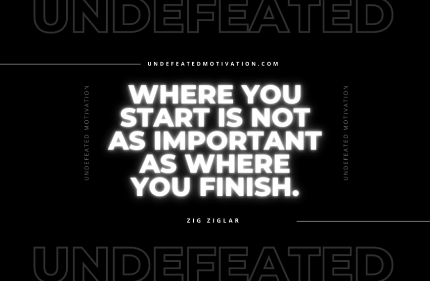 “Where you start is not as important as where you finish.” -Zig Ziglar