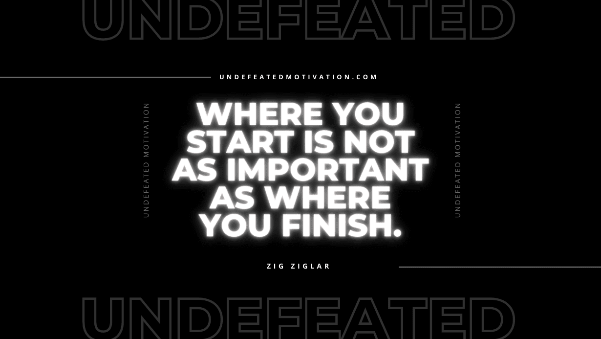 "Where you start is not as important as where you finish." -Zig Ziglar -Undefeated Motivation