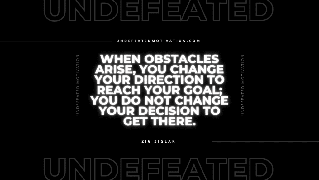 "When obstacles arise, you change your direction to reach your goal; you do not change your decision to get there." -Zig Ziglar -Undefeated Motivation