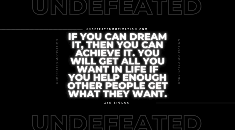 "If you can dream it, then you can achieve it. You will get all you want in life if you help enough other people get what they want." -Zig Ziglar -Undefeated Motivation