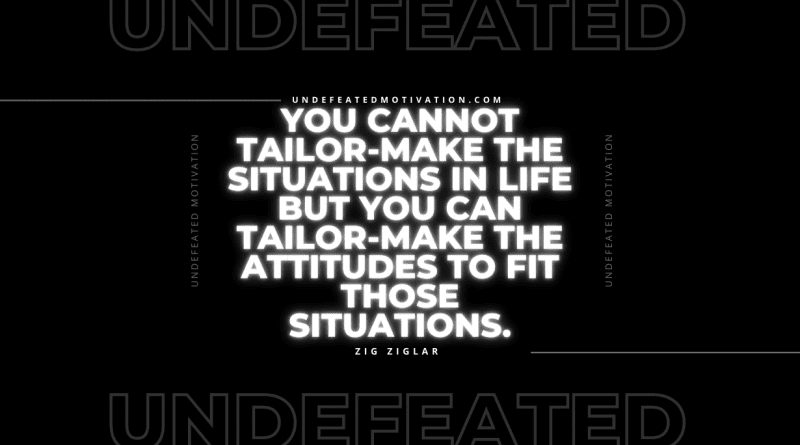 "You cannot tailor-make the situations in life but you can tailor-make the attitudes to fit those situations." -Zig Ziglar -Undefeated Motivation