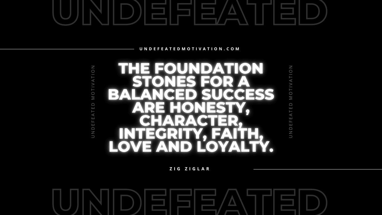 "The foundation stones for a balanced success are honesty, character, integrity, faith, love and loyalty." -Zig Ziglar -Undefeated Motivation