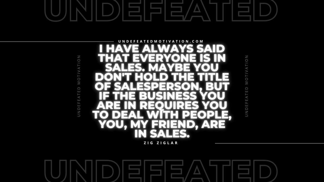 "I have always said that everyone is in sales. Maybe you don't hold the title of salesperson, but if the business you are in requires you to deal with people, you, my friend, are in sales." -Zig Ziglar -Undefeated Motivation