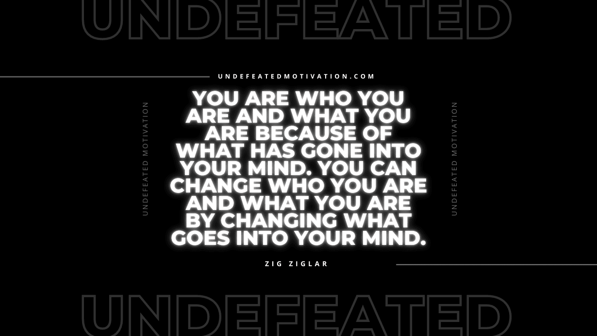 "You are who you are and what you are because of what has gone into your mind. You can change who you are and what you are by changing what goes into your mind." -Zig Ziglar -Undefeated Motivation