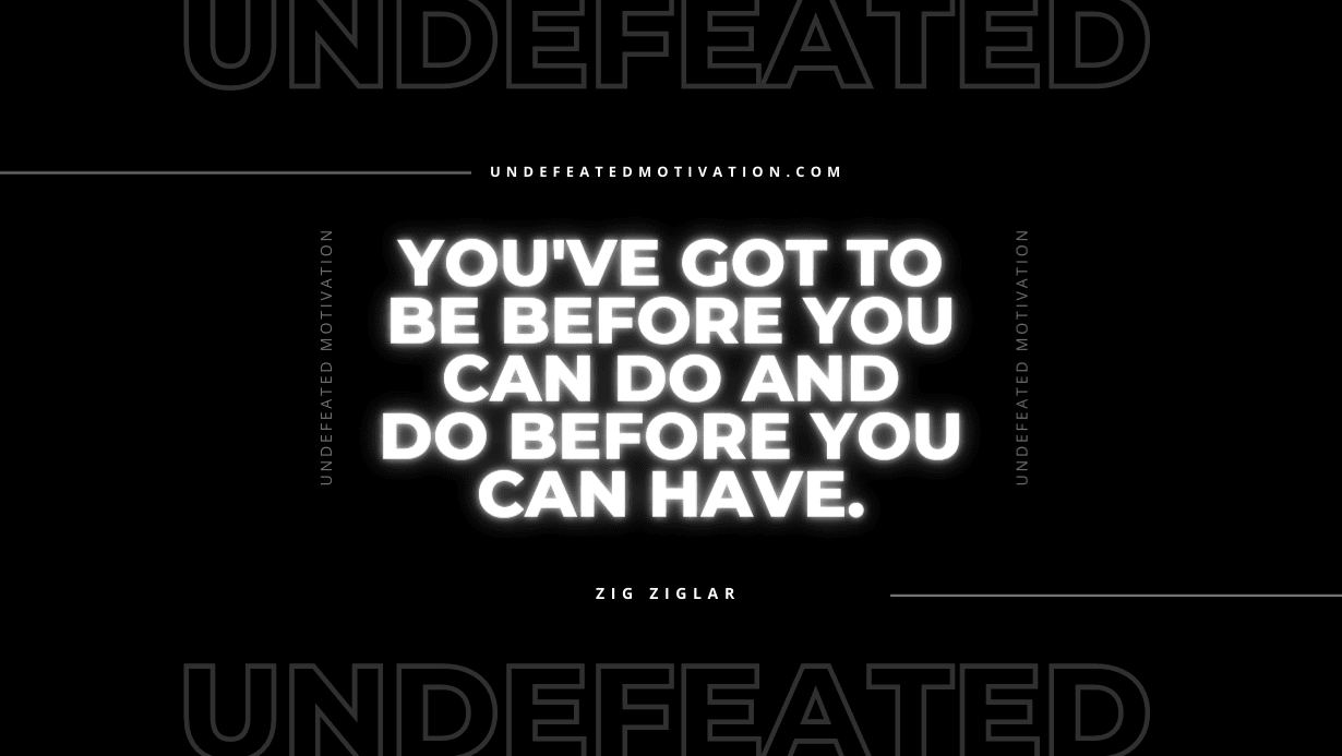 "You've got to be before you can do and do before you can have." -Zig Ziglar -Undefeated Motivation
