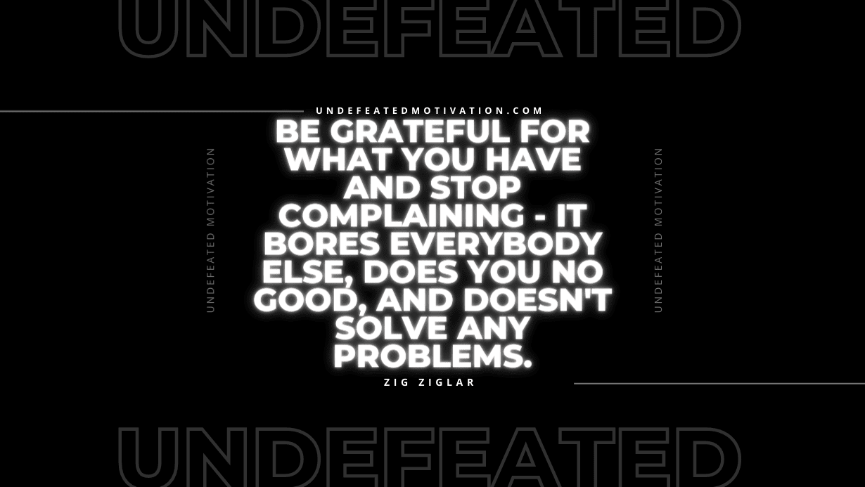 "Be grateful for what you have and stop complaining - it bores everybody else, does you no good, and doesn't solve any problems." -Zig Ziglar -Undefeated Motivation