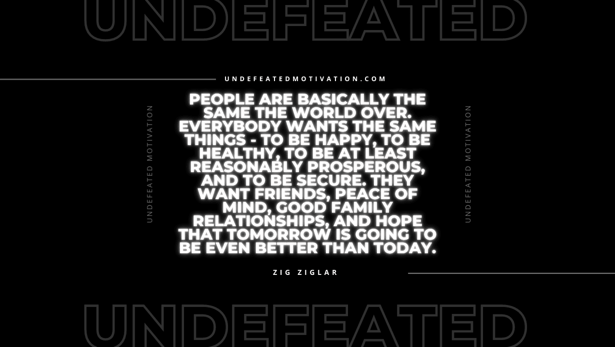 "People are basically the same the world over. Everybody wants the same things - to be happy, to be healthy, to be at least reasonably prosperous, and to be secure. They want friends, peace of mind, good family relationships, and hope that tomorrow is going to be even better than today." -Zig Ziglar -Undefeated Motivation