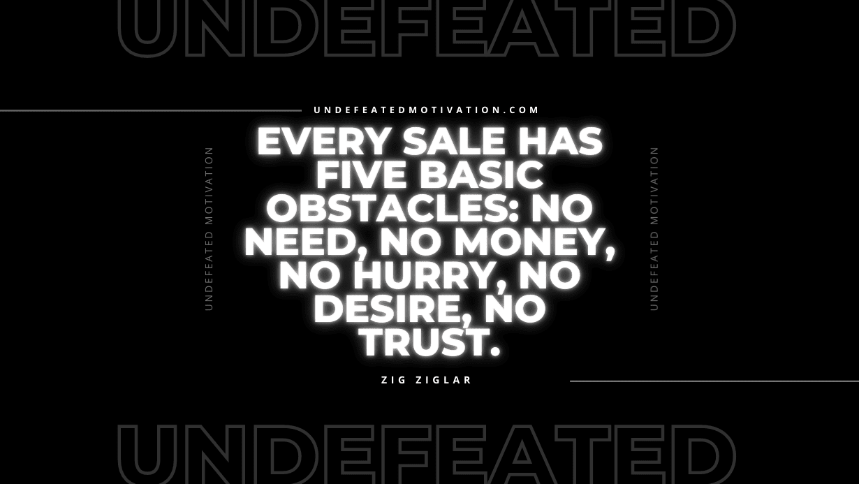 "Every sale has five basic obstacles: no need, no money, no hurry, no desire, no trust." -Zig Ziglar -Undefeated Motivation