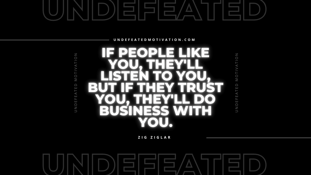 "If people like you, they'll listen to you, but if they trust you, they'll do business with you." -Zig Ziglar -Undefeated Motivation
