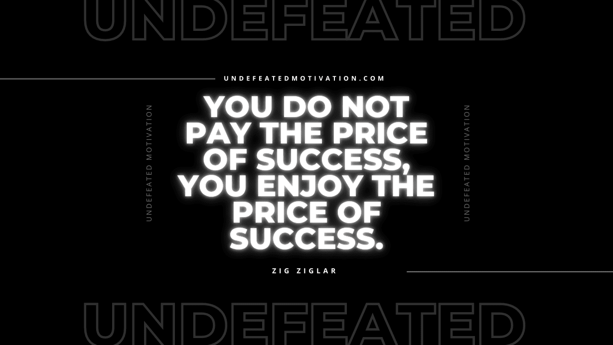 "You do not pay the price of success, you enjoy the price of success." -Zig Ziglar -Undefeated Motivation