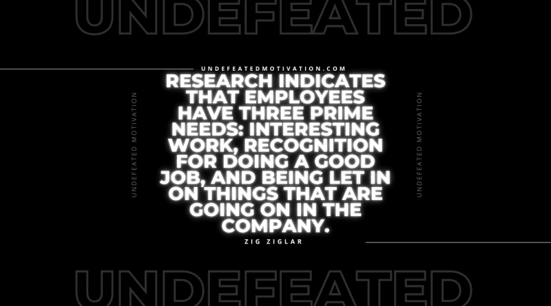 "Research indicates that employees have three prime needs: Interesting work, recognition for doing a good job, and being let in on things that are going on in the company." -Zig Ziglar -Undefeated Motivation