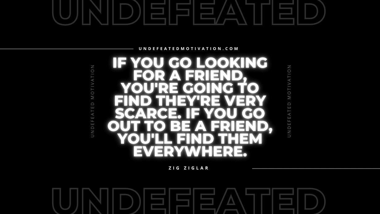 "If you go looking for a friend, you're going to find they're very scarce. If you go out to be a friend, you'll find them everywhere." -Zig Ziglar -Undefeated Motivation