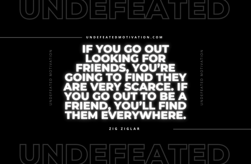 “If you go out looking for friends, you’re going to find they are very scarce. If you go out to be a friend, you’ll find them everywhere.” -Zig Ziglar