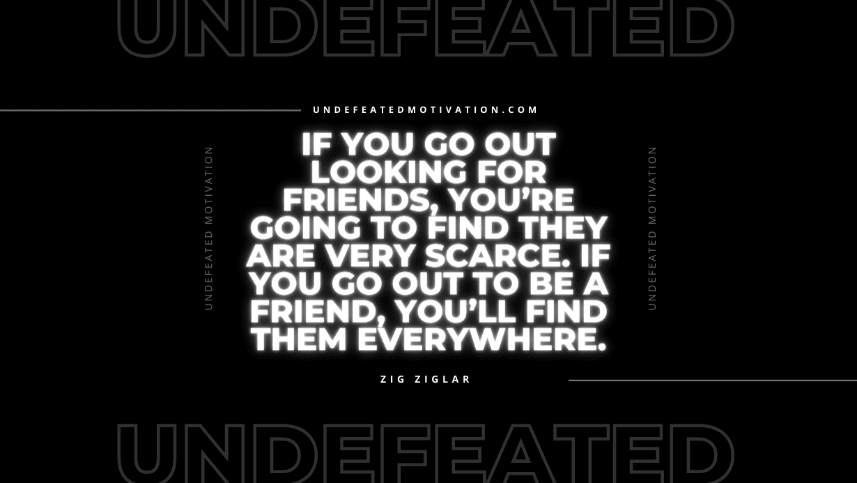 "If you go out looking for friends, you’re going to find they are very scarce. If you go out to be a friend, you’ll find them everywhere." -Zig Ziglar -Undefeated Motivation