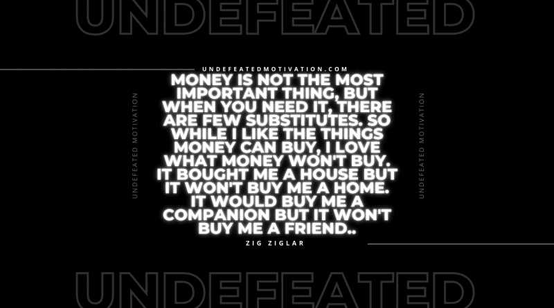 "Money is not the most important thing, but when you need it, there are few substitutes. So while I like the things money can buy, I love what money won't buy. It bought me a house but it won't buy me a home. It would buy me a companion but it won't buy me a friend.." -Zig Ziglar -Undefeated Motivation