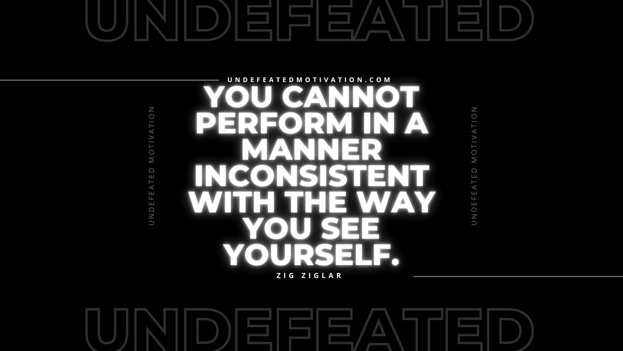 "You cannot perform in a manner inconsistent with the way you see yourself." -Zig Ziglar -Undefeated Motivation