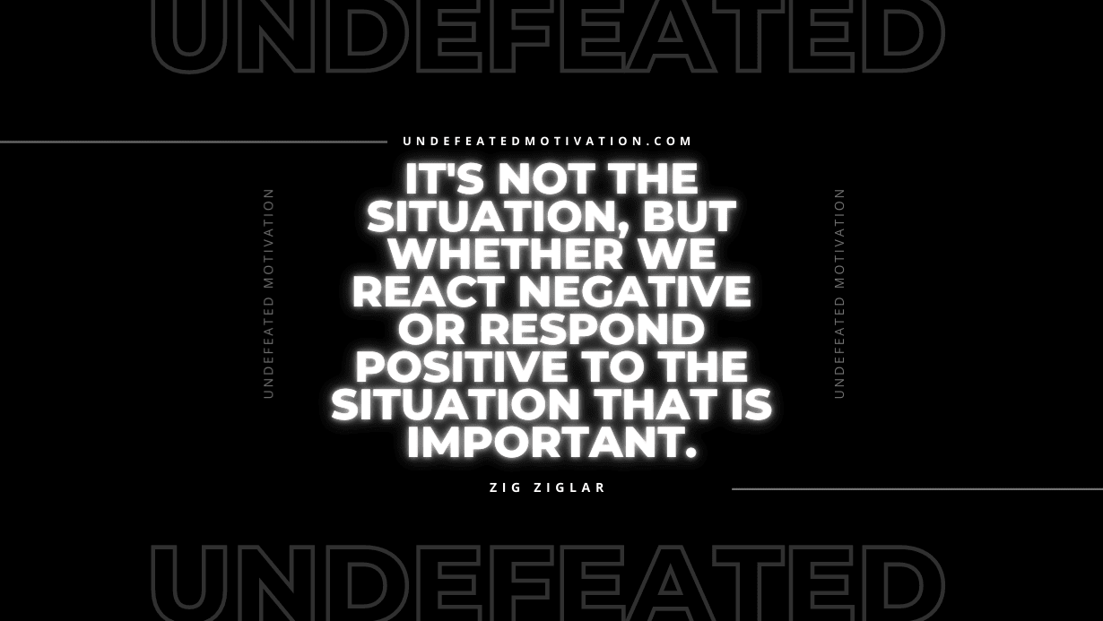 "It's not the situation, but whether we react negative or respond positive to the situation that is important." -Zig Ziglar -Undefeated Motivation