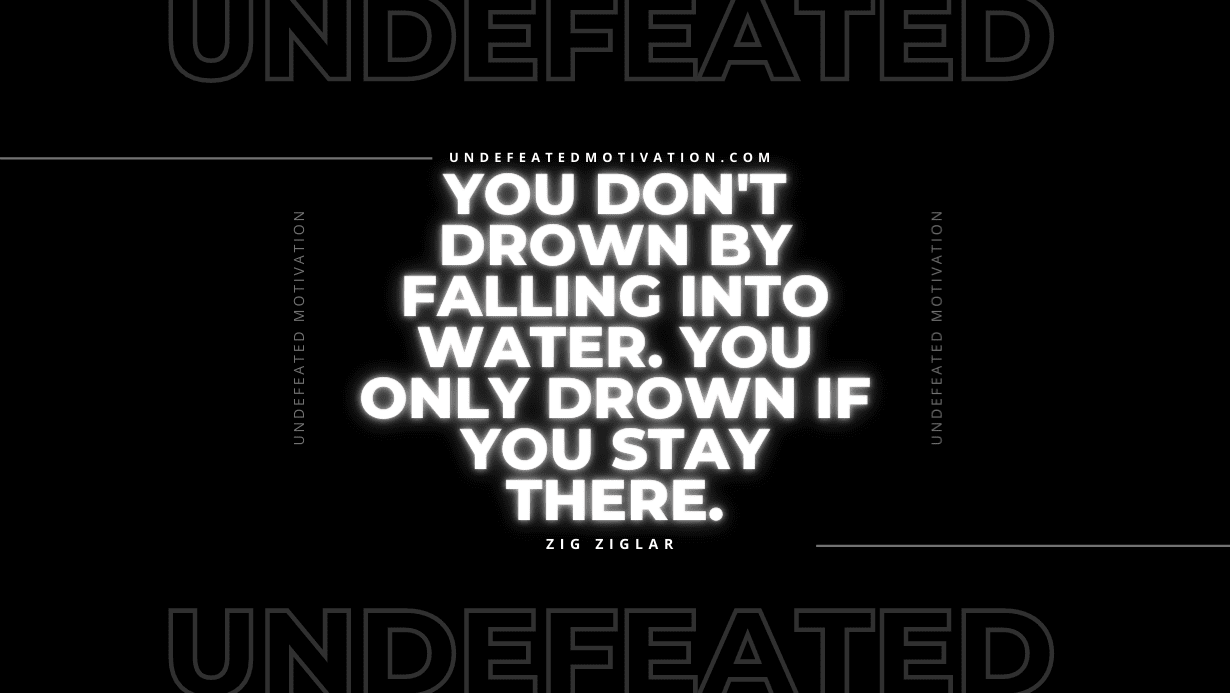 "You don't drown by falling into water. You only drown if you stay there." -Zig Ziglar -Undefeated Motivation