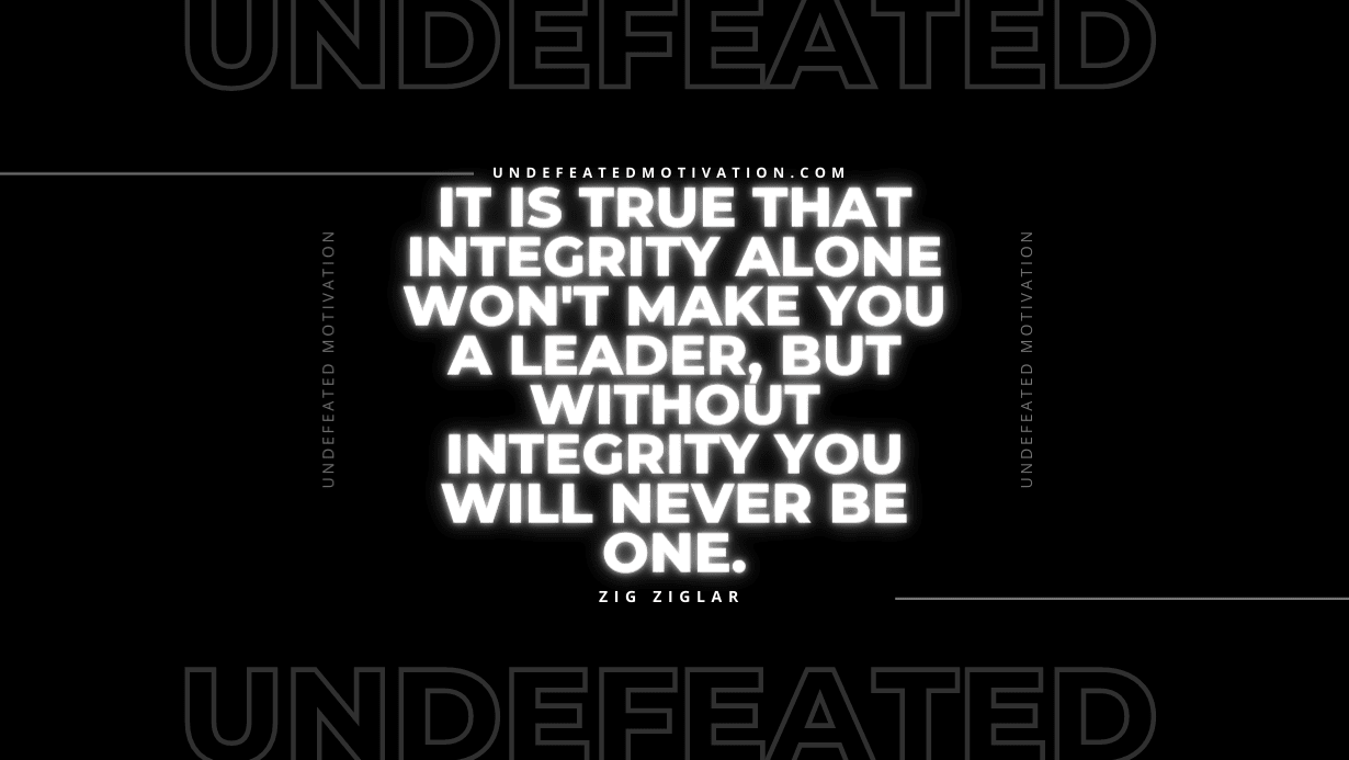 "It is true that integrity alone won't make you a leader, but without integrity you will never be one." -Zig Ziglar -Undefeated Motivation