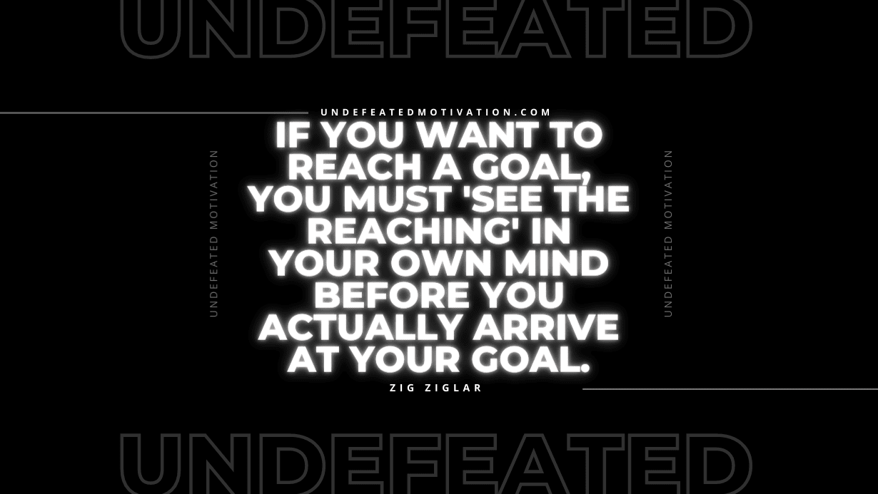 "If you want to reach a goal, you must 'see the reaching' in your own mind before you actually arrive at your goal." -Zig Ziglar -Undefeated Motivation