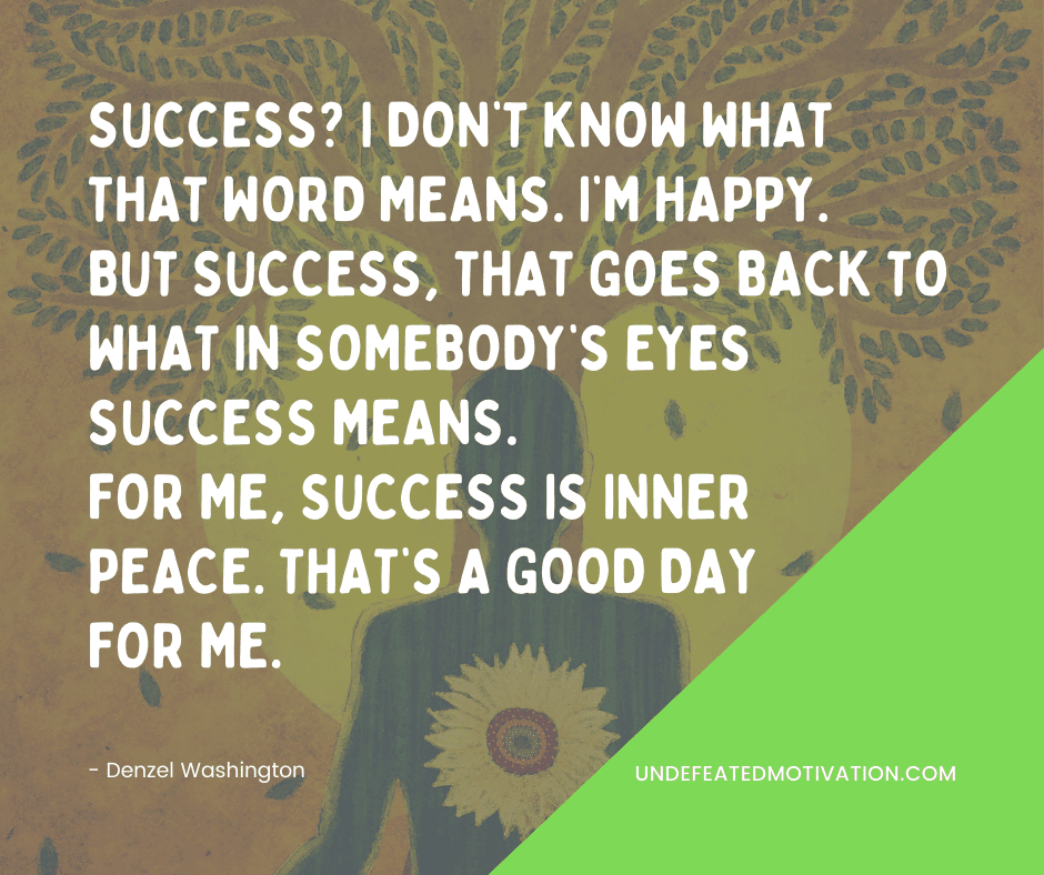 undefeated motivation post "Success? I don't know what that words means. I'm happy. But success, that goes back to what in somebody's eyes success means. For me, success is inner peace. That's a good day for me." -Denzel Washington