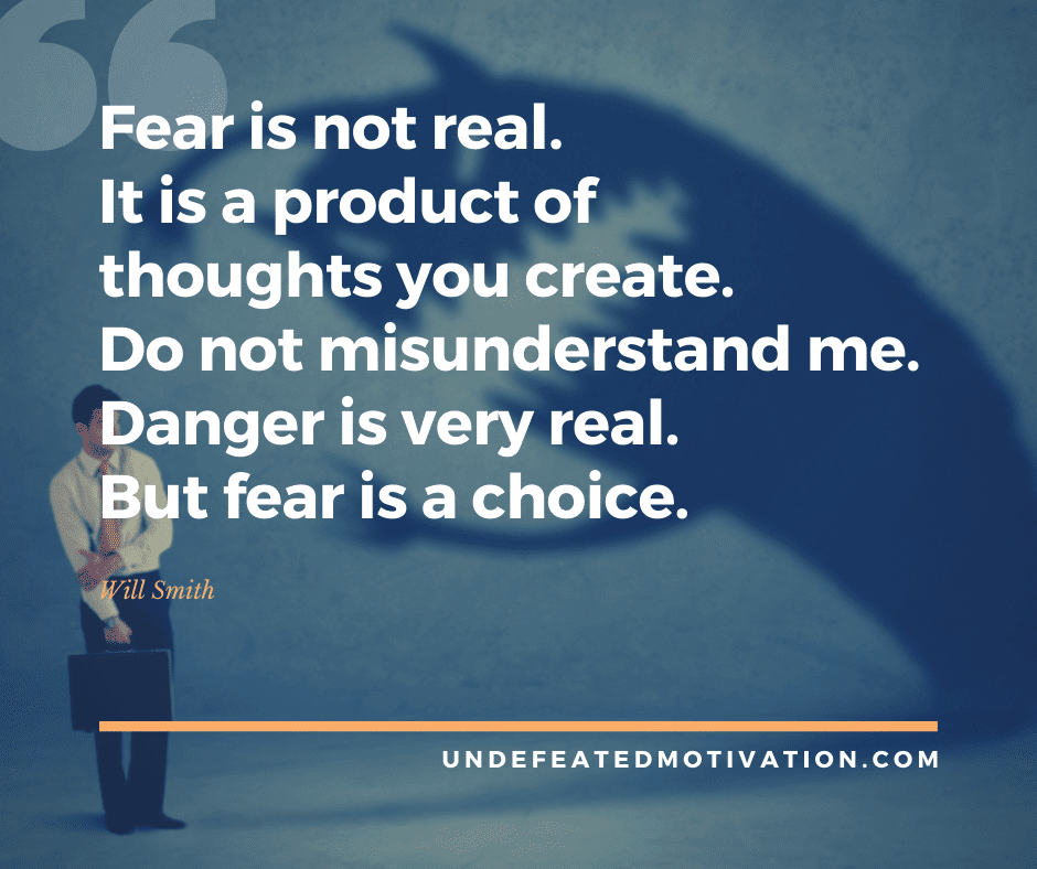 "Fear is not real.  It is a product of thoughts you create.  Do not misunderstand me.  Danger is very real.  But fear is a choice."  -Will Smith  -Undefeated Motivation