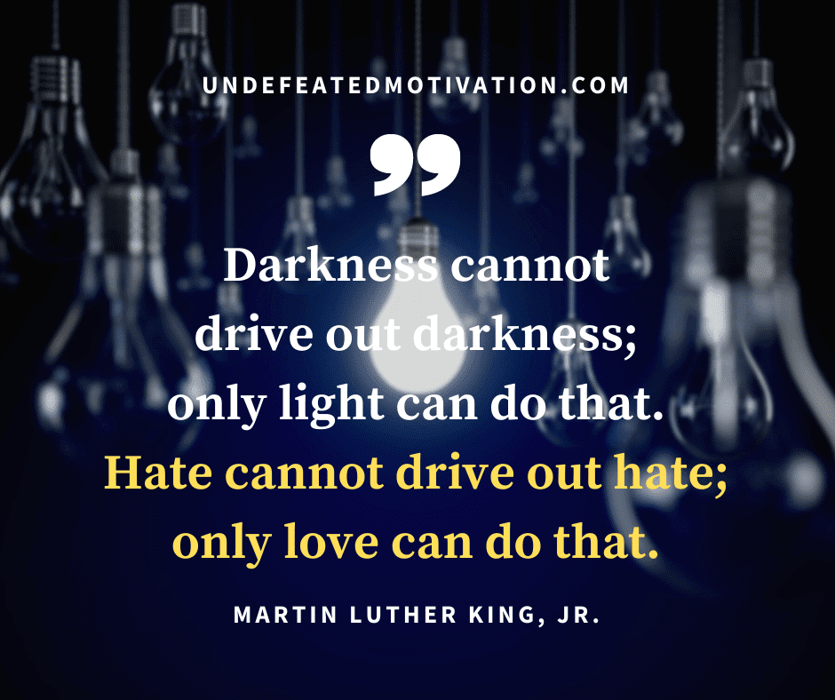 undefeated motivation post Darkness cannot drive out darkness only light can do that. Hate cannot drive out hate only love can do that. Martin Luther king Jr