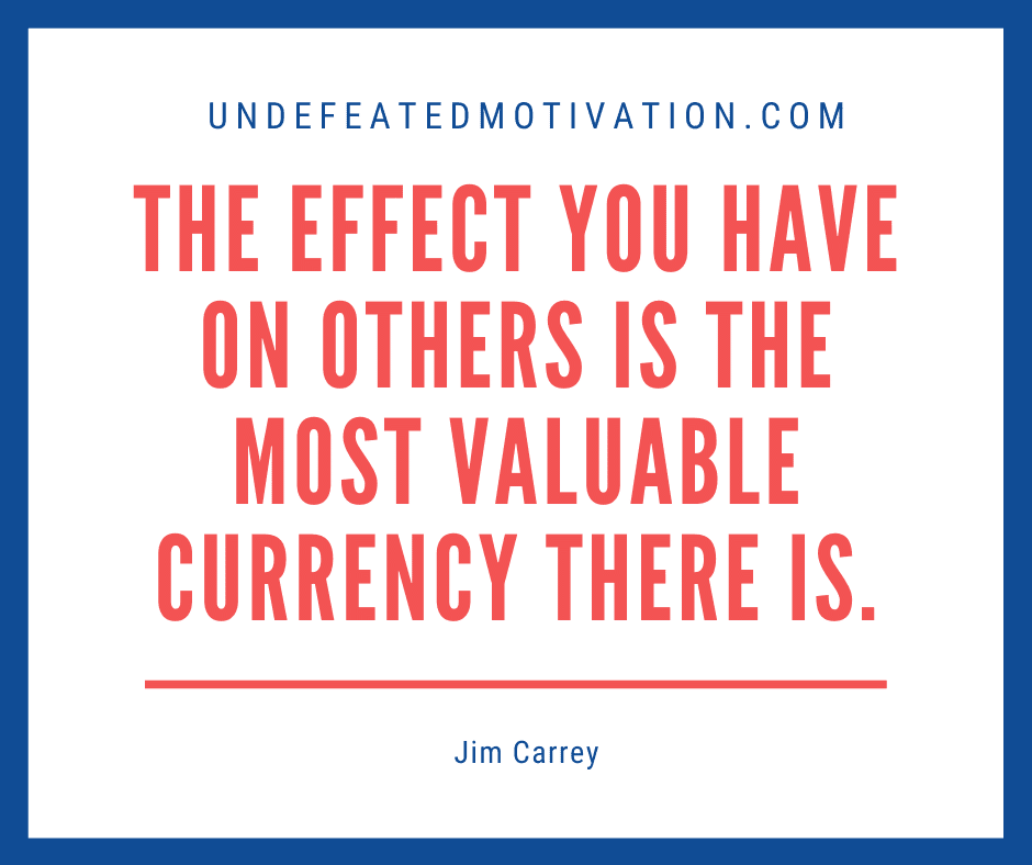 undefeated motivation post The effect you have on others is the most valuable currency there is. Jim Carrey