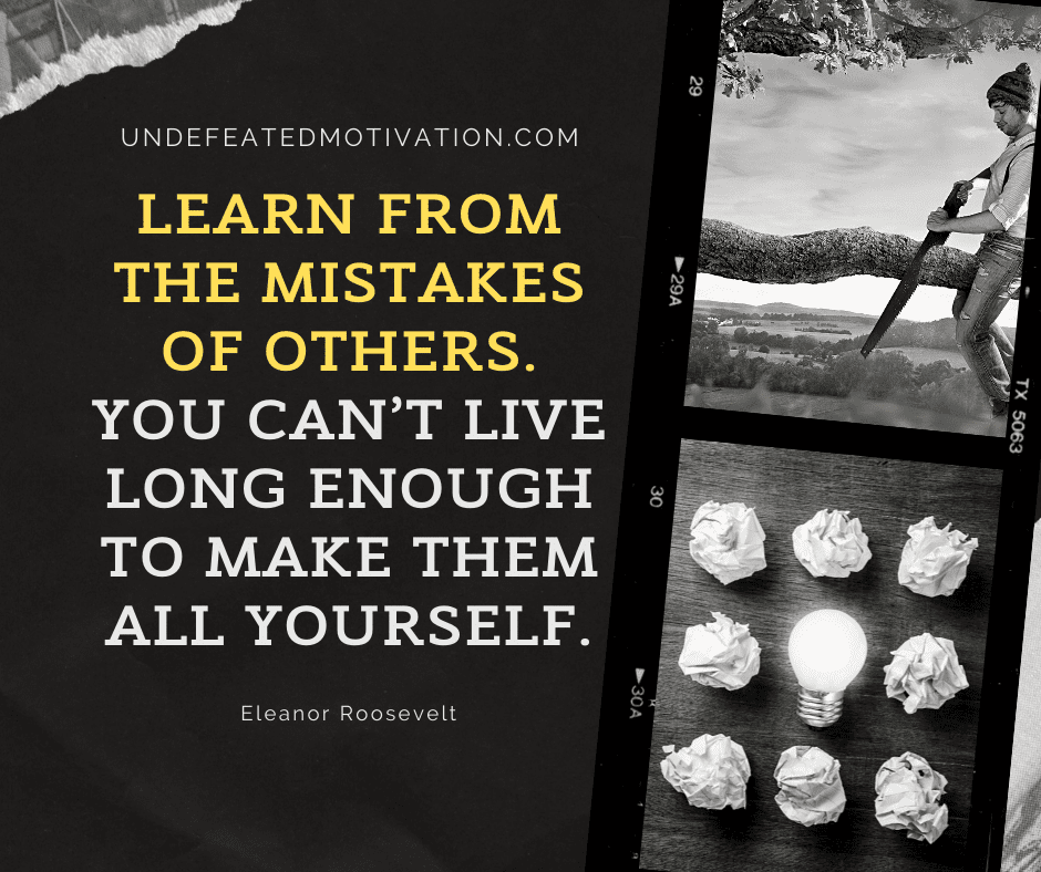 "Learn from the mistakes of others.  You can't live long enough to make them all yourself."  -Eleanor Roosevelt  -Undefeated Motivation