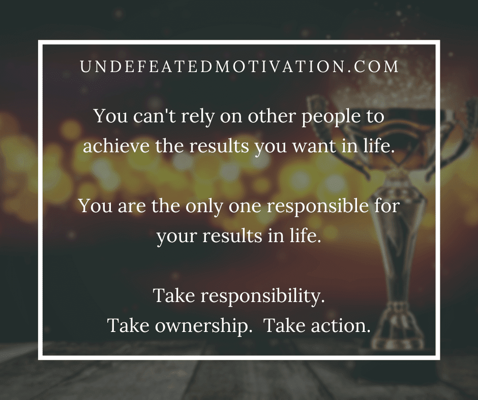 "You can't rely on other people to achieve the results you want in life.  You are the only one responsible for your results in life.  Take responsibility.  Take ownership.  Take action."  -Undefeated Motivation