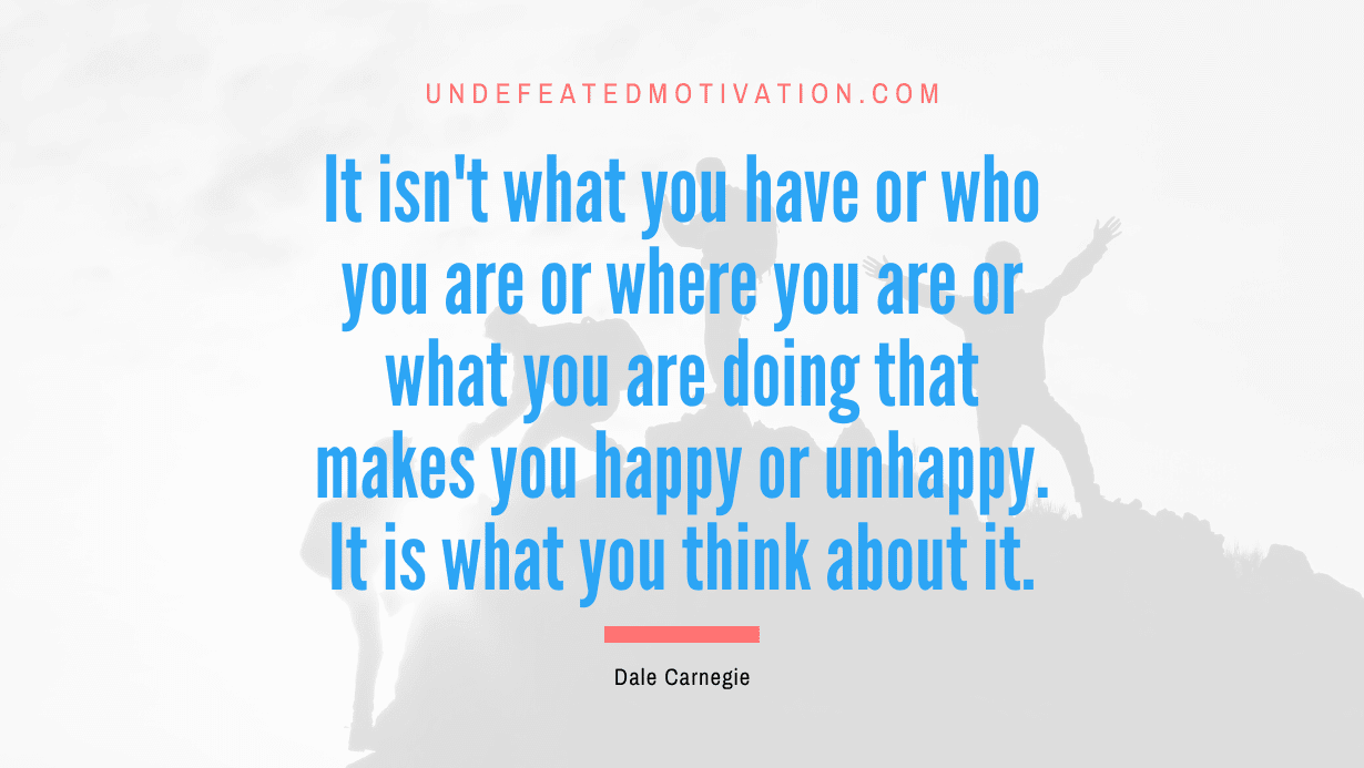 “It isn’t what you have or who you are or where you are or what you are doing that makes you happy or unhappy. It is what you think about it.” -Dale Carnegie