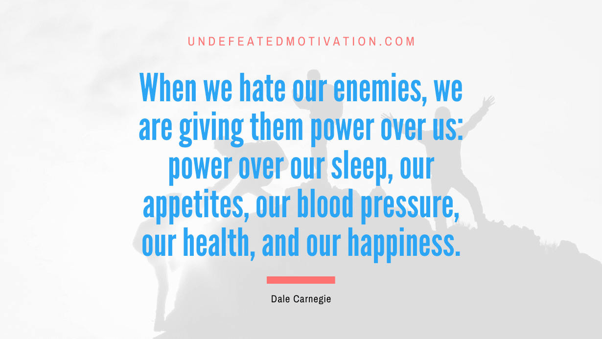 “When we hate our enemies, we are giving them power over us: power over our sleep, our appetites, our blood pressure, our health, and our happiness.” -Dale Carnegie
