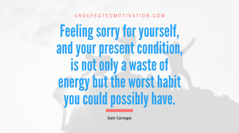 "Feeling sorry for yourself, and your present condition, is not only a waste of energy but the worst habit you could possibly have." -Dale Carnegie -Undefeated Motivation