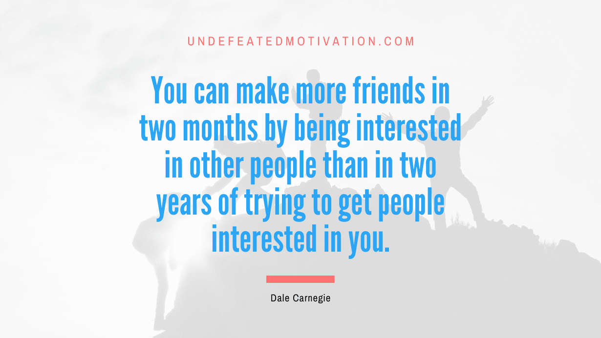 "You can make more friends in two months by being interested in other people than in two years of trying to get people interested in you." -Dale Carnegie -Undefeated Motivation