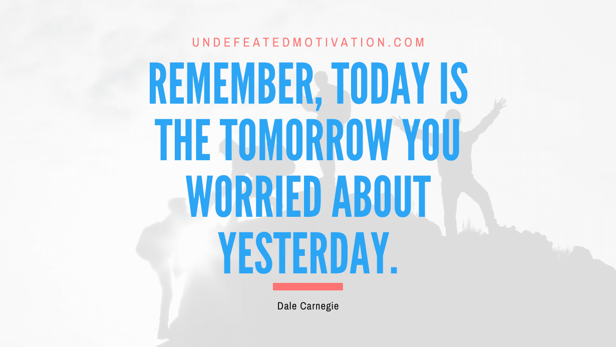 “Remember, today is the tomorrow you worried about yesterday.” -Dale Carnegie