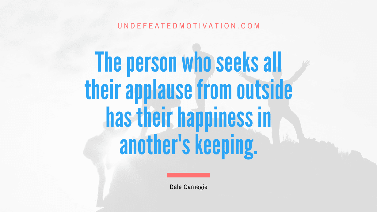 "The person who seeks all their applause from outside has their happiness in another's keeping." -Dale Carnegie -Undefeated Motivation