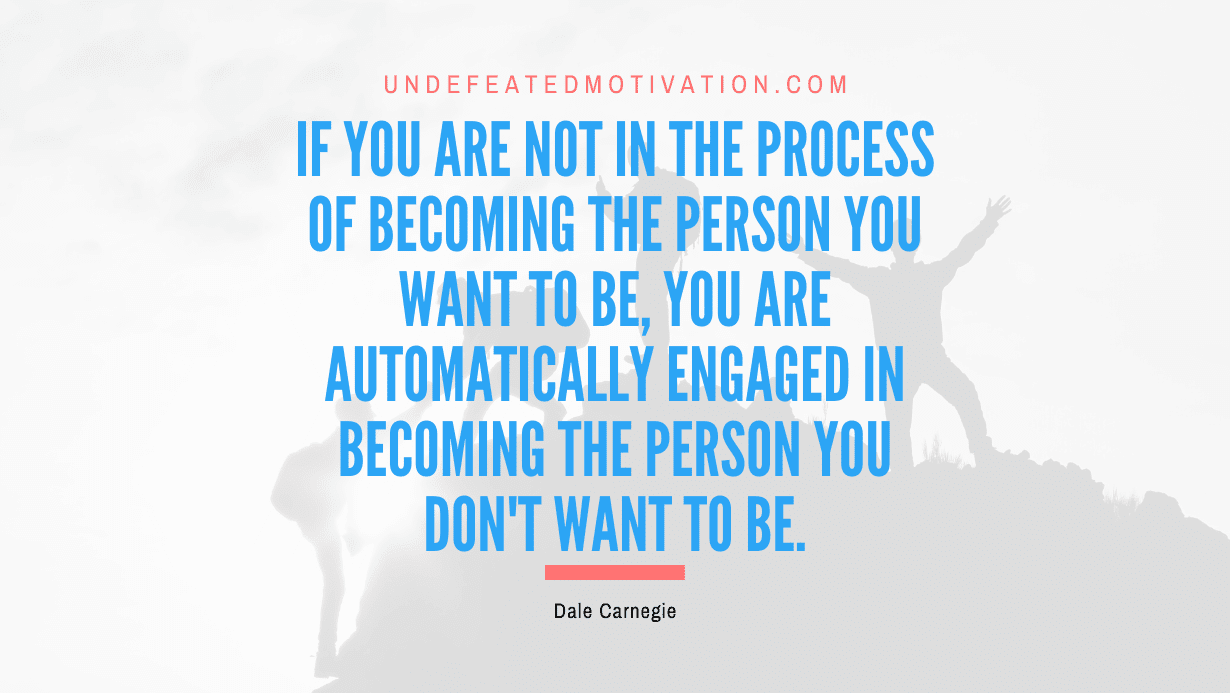 “If you are not in the process of becoming the person you want to be, you are automatically engaged in becoming the person you don’t want to be.” -Dale Carnegie