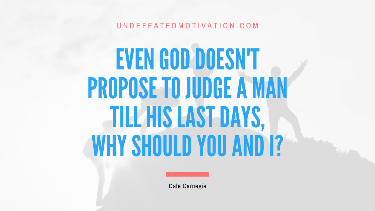 “Even god doesn’t propose to judge a man till his last days, why should you and I?” -Dale Carnegie