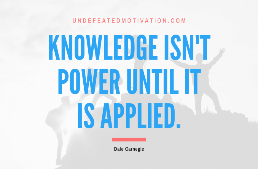 “Knowledge isn’t power until it is applied.” -Dale Carnegie