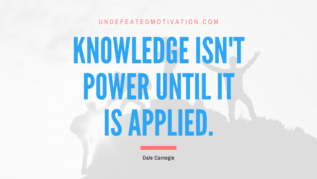 “Knowledge isn’t power until it is applied.” -Dale Carnegie