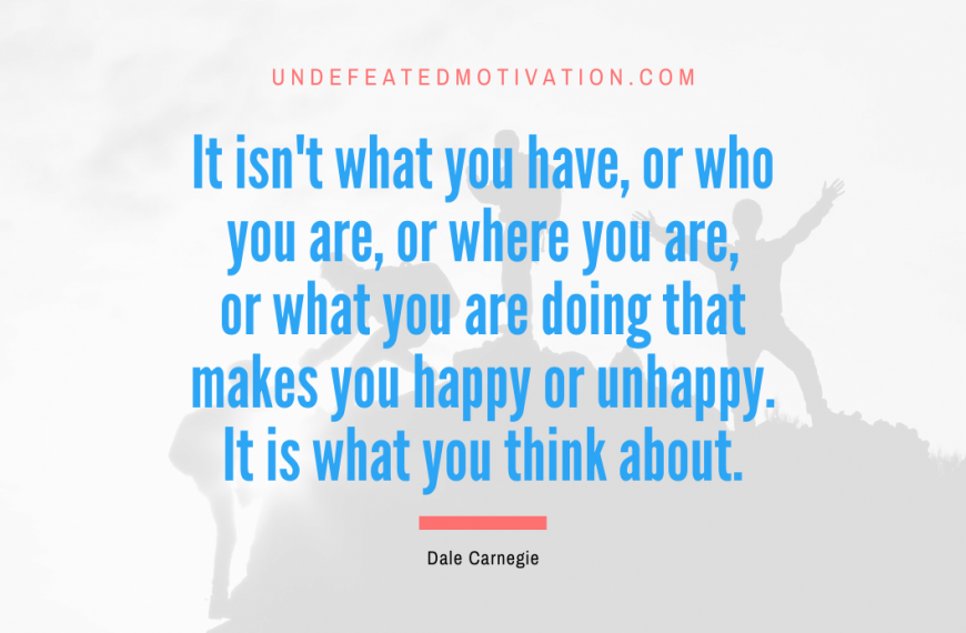 “It isn’t what you have, or who you are, or where you are, or what you are doing that makes you happy or unhappy. It is what you think about.” -Dale Carnegie