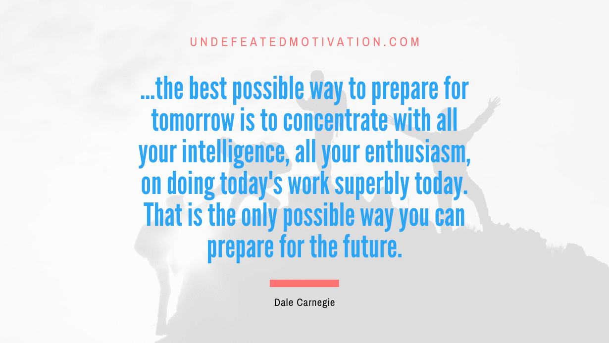 “…the best possible way to prepare for tomorrow is to concentrate with all your intelligence, all your enthusiasm, on doing today’s work superbly today. That is the only possible way you can prepare for the future.” -Dale Carnegie