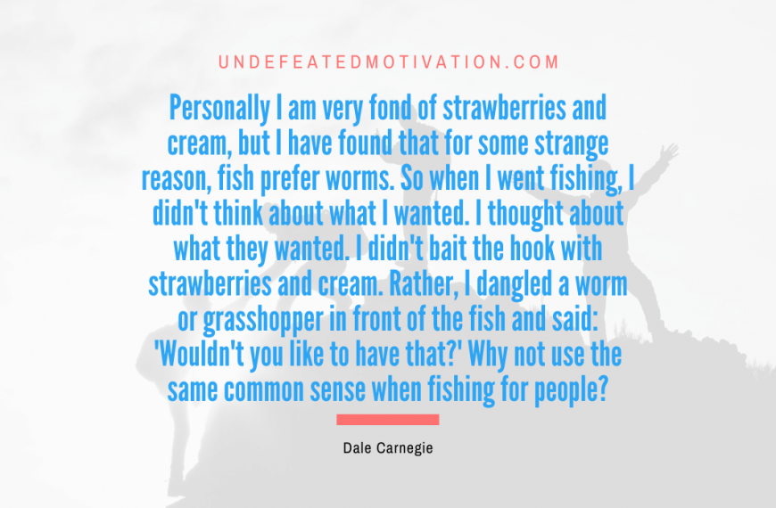 “Personally I am very fond of strawberries and cream, but I have found that for some strange reason, fish prefer worms. So when I went fishing, I didn’t think about what I wanted. I thought about what they wanted. I didn’t bait the hook with strawberries and cream. Rather, I dangled a worm or grasshopper in front of the fish and said: ‘Wouldn’t you like to have that?’ Why not use the same common sense when fishing for people?” -Dale Carnegie