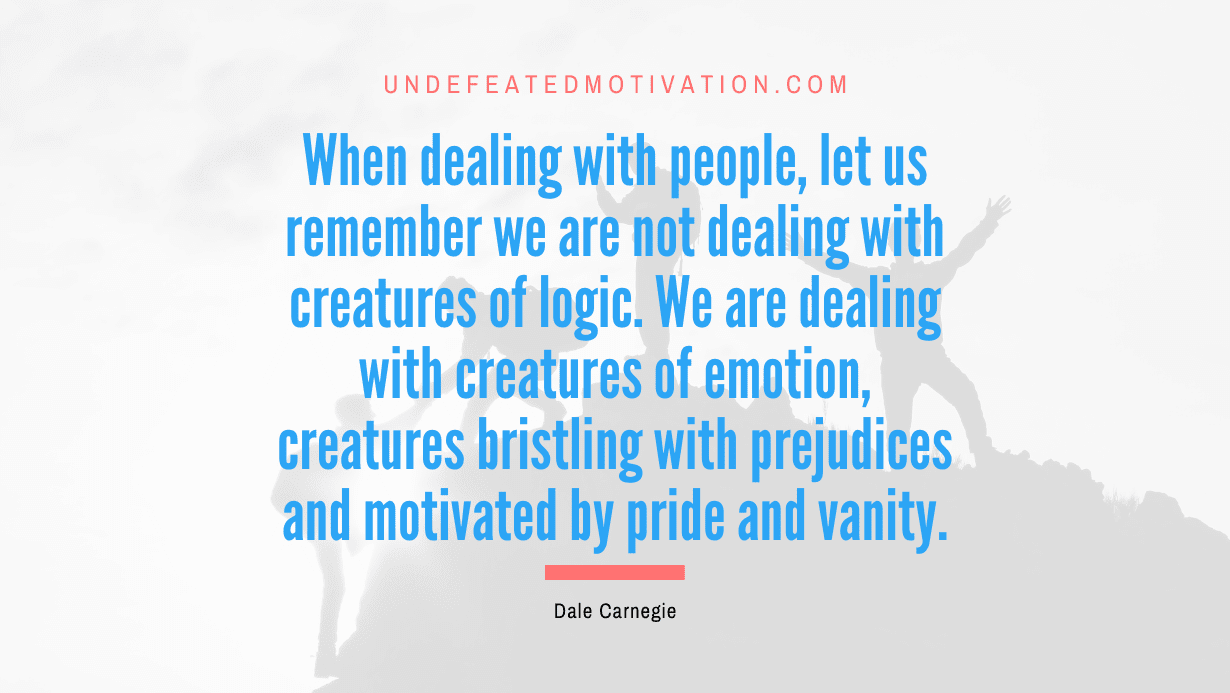 “When dealing with people, let us remember we are not dealing with creatures of logic. We are dealing with creatures of emotion, creatures bristling with prejudices and motivated by pride and vanity.” -Dale Carnegie