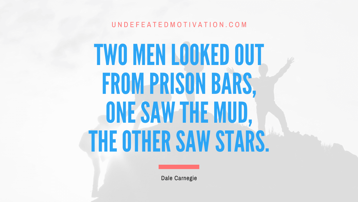 “Two men looked out from prison bars, one saw the mud, the other saw stars.” -Dale Carnegie