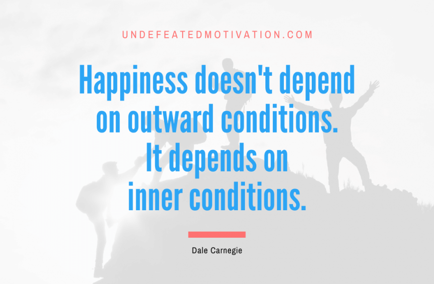 “Happiness doesn’t depend on outward conditions. It depends on inner conditions.” -Dale Carnegie
