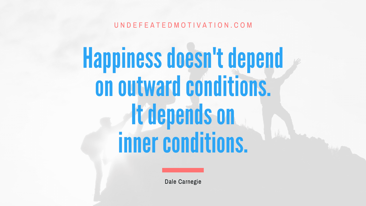 "Happiness doesn't depend on outward conditions. It depends on inner conditions." -Dale Carnegie -Undefeated Motivation