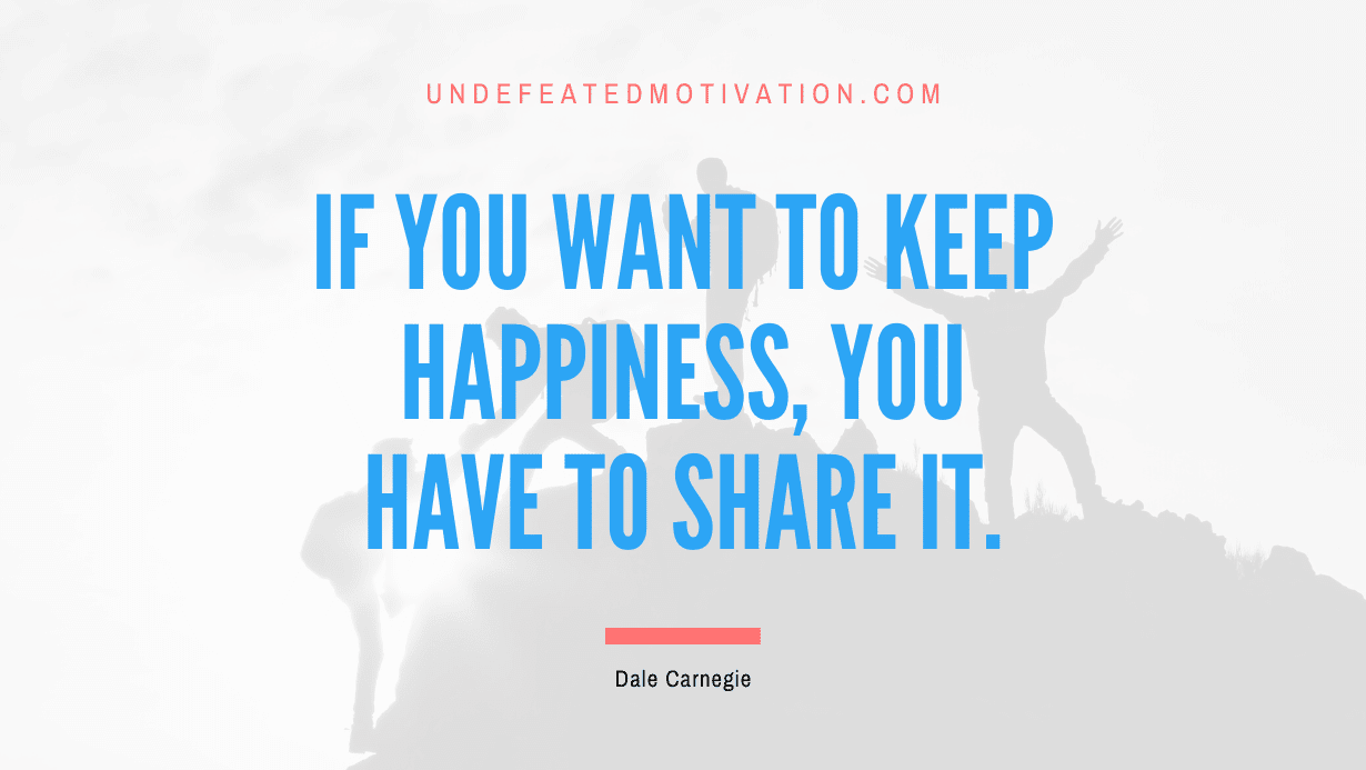 “If you want to keep happiness, you have to share it.” -Dale Carnegie